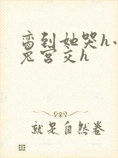 脔到她哭h小白兔宫交h