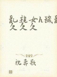 乱亲女h秽乱长久久久