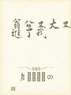 翁公又大又粗挺进了我