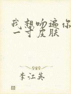 我想吻遍你的每一寸皮肤