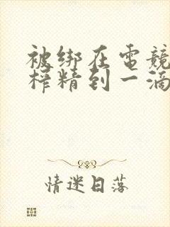 被绑在电竞椅上榨精到一滴不剩