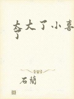 太大了小喜涨死了