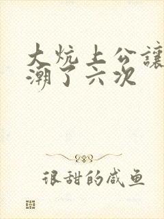 大炕上公让我高潮了六次