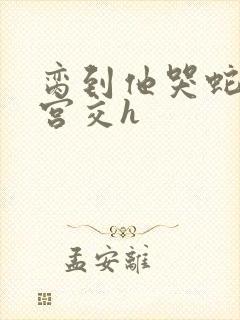 脔到他哭蛇双根宫交h