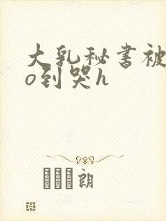 大乳秘书被cao到哭h