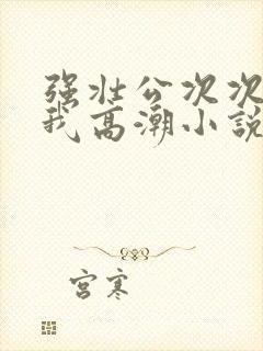 强壮公次次弄得我高潮小说