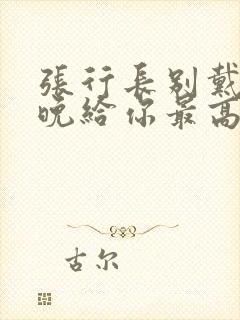 张行长别戴了今晚给你最高的待遇