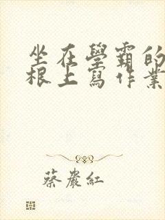 坐在学霸的大紫根上写作业