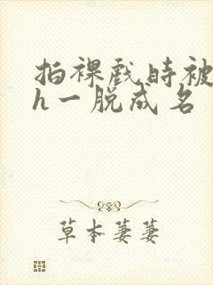 拍裸戏时被c了h一脱成名