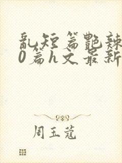 乱短篇艳辣500篇h文最新章节