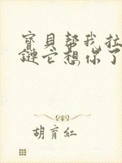 宝贝帮我拉开拉链它想你了视频