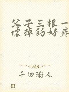 父子三根一起会坏掉的好疼