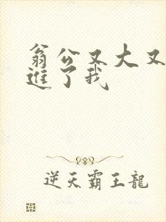 翁公又大又粗挺进了我