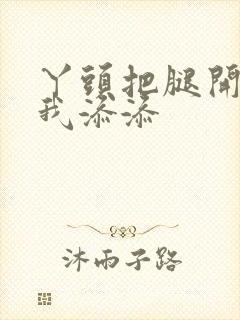 丫头把腿开大让我添添