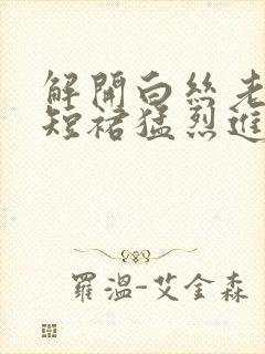 解开白丝老师的短裙猛烈进入