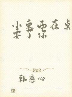 小东西在桌子上要了你