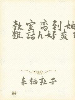 教室脔到她哭h粗话h好爽视频