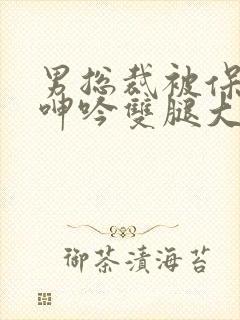 男总裁被保镖c呻吟双腿大张bl