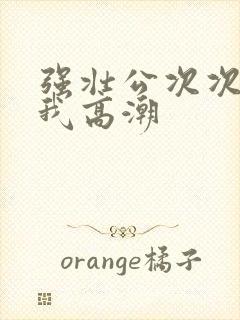 强壮公次次弄得我高潮