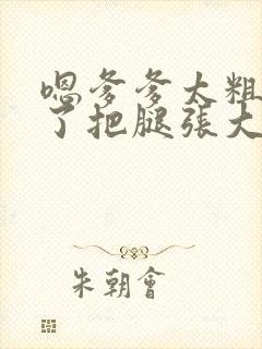 嗯爹爹太粗太长了把腿张大点