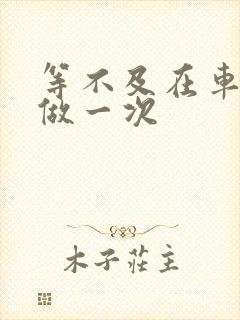 等不及在车里先做一次