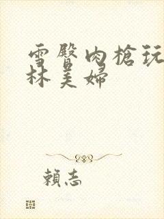 雪臀肉枪玩遍武林美妇