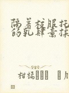 隔着校服托住她的乳肆意揉搓