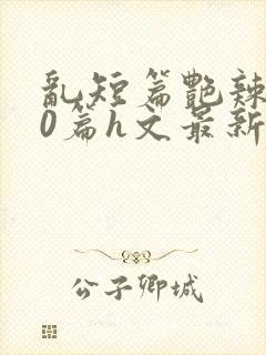 乱短篇艳辣500篇h文最新章节