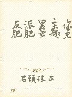 反派男主你好坏肥肥笔趣免费下载