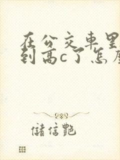 在公交车里c弄到高c了怎么办