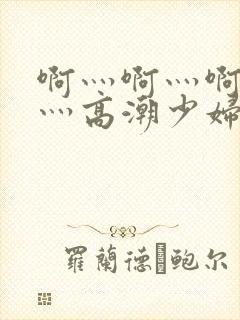 啊灬啊灬啊灬快灬高潮少妇小说