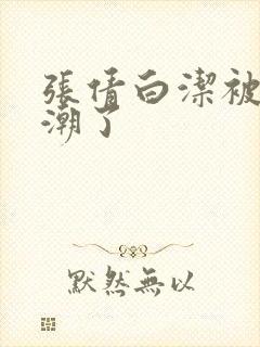 张倩白洁被弄高潮了