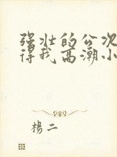 强壮的公次次弄得我高潮小说