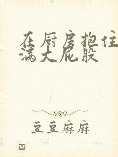 在厨房抱住岳丰满大屁股封面