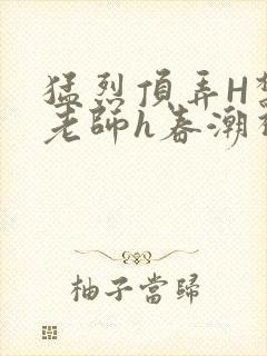 猛烈顶弄H禁欲老师h春潮视频