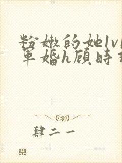 粉嫩的她1v1军婚h顾时视频