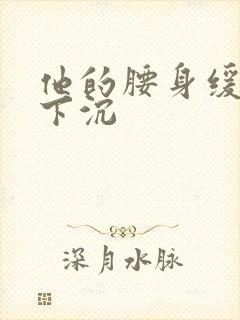 他的腰身缓慢的下沉