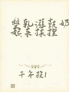 双乳涨鼓奶头翘起来揉捏