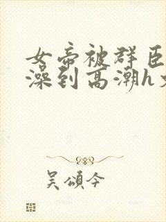 女帝被群臣伦流澡到高潮h文