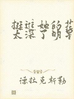 挺进她的花苞啊太深了明星小说