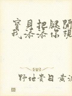 宝贝把腿开大让我添添你视频