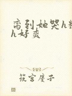 脔到她哭h粗话h好爽