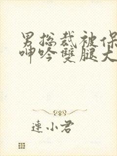 男总裁被保镖c呻吟双腿大张bl