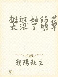 挺进她的花苞啊太深了明星小说