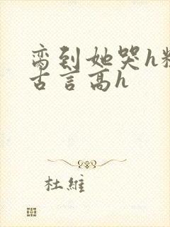 脔到她哭h粗话古言高h