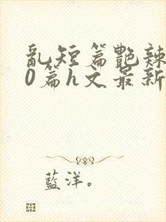 乱短篇艳辣500篇h文最新章节