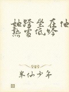 她跨坐在他的炽热处低吟