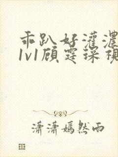 乖趴好灌浓精h1v1顾霆琛视频