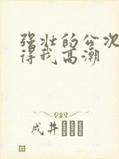 强壮的公次次弄得我高潮