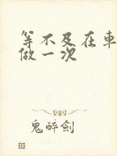 等不及在车里先做一次